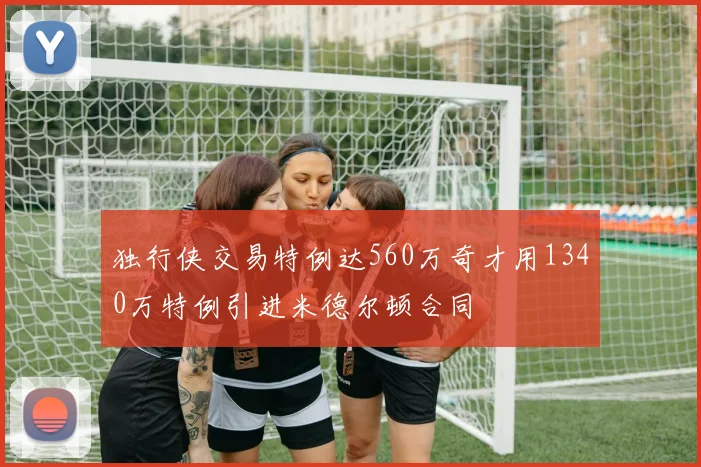 独行侠交易特例达560万奇才用1340万特例引进米德尔顿合同