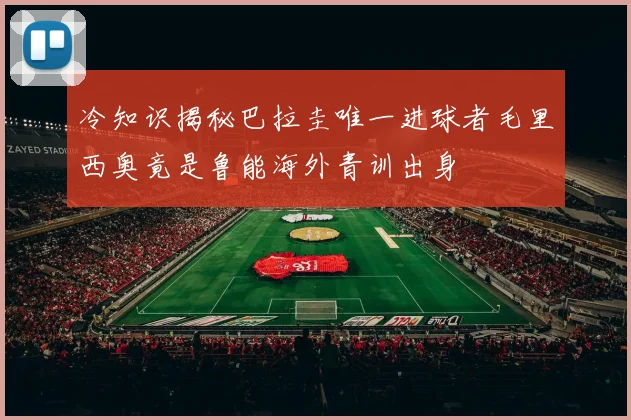 冷知识揭秘巴拉圭唯一进球者毛里西奥竟是鲁能海外青训出身