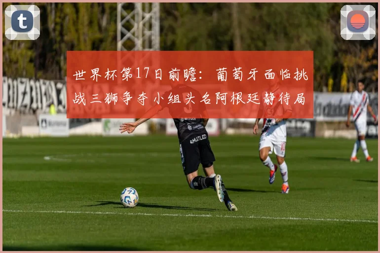 世界杯第17日前瞻：葡萄牙面临挑战三狮争夺小组头名阿根廷静待局势变化