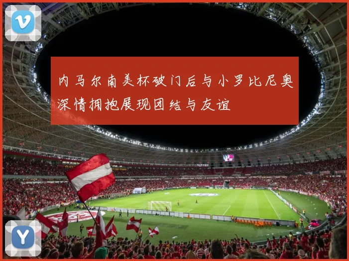 内马尔南美杯破门后与小罗比尼奥深情拥抱展现团结与友谊