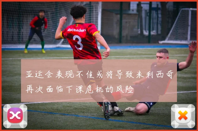 亚运会表现不佳或将导致米利西奇再次面临下课危机的风险