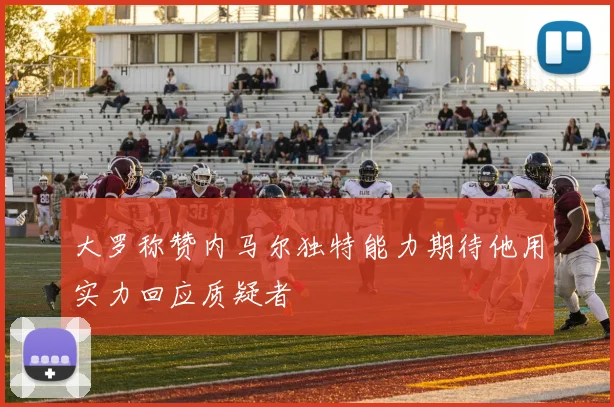 大罗称赞内马尔独特能力期待他用实力回应质疑者