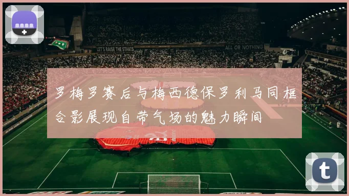 罗梅罗赛后与梅西德保罗利马同框合影展现自带气场的魅力瞬间
