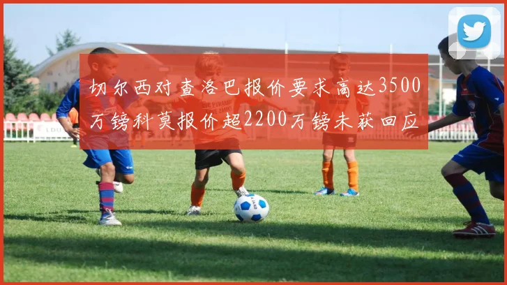 切尔西对查洛巴报价要求高达3500万镑科莫报价超2200万镑未获回应