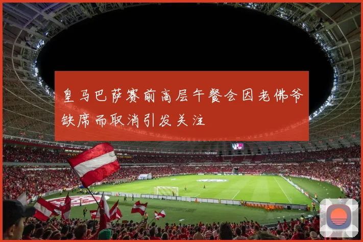 皇马巴萨赛前高层午餐会因老佛爷缺席而取消引发关注