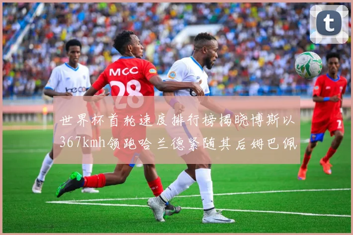 世界杯首轮速度排行榜揭晓博斯以367kmh领跑哈兰德紧随其后姆巴佩位列第九